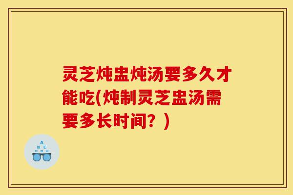 灵芝炖盅炖汤要多久才能吃(炖制灵芝盅汤需要多长时间？)-第1张图片-灵芝之家