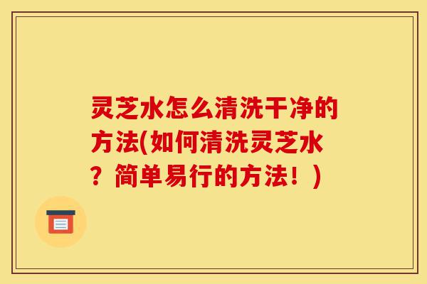 灵芝水怎么清洗干净的方法(如何清洗灵芝水？简单易行的方法！)-第1张图片-灵芝之家