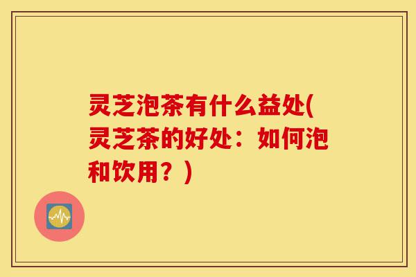 灵芝泡茶有什么益处(灵芝茶的好处:如何泡和饮用?)-第1张图片-灵芝之家 灵芝泡茶有什么益处(灵芝茶的好处:如何泡和饮用?)-第1张图片-灵芝之家