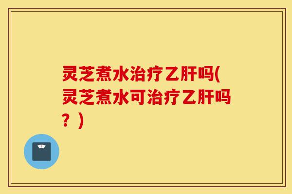灵芝煮水治疗乙肝吗(灵芝煮水可治疗乙肝吗?)-第1张图片-灵芝之家 灵芝煮水治疗乙肝吗(灵芝煮水可治疗乙肝吗?)-第1张图片-灵芝之家