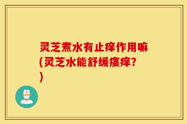 灵芝煮水有止痒作用嘛(灵芝水能舒缓瘙痒?)-第1张图片-灵芝之家 灵芝煮水有止痒作用嘛(灵芝水能舒缓瘙痒?)-第1张图片-灵芝之家