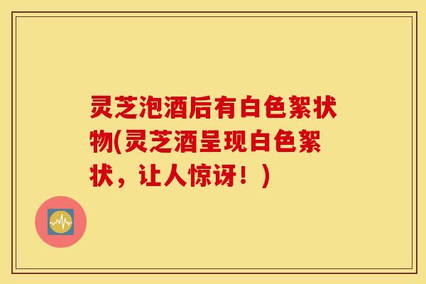 灵芝泡酒后有白色絮状物(灵芝酒呈现白色絮状,让人惊讶!)-第1张图片-灵芝之家 灵芝泡酒后有白色絮状物(灵芝酒呈现白色絮状,让人惊讶!)-第1张图片-灵芝之家