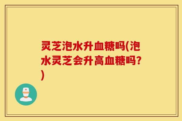 灵芝泡水升血糖吗(泡水灵芝会升高血糖吗?)-第1张图片-灵芝之家 灵芝泡水升血糖吗(泡水灵芝会升高血糖吗?)-第1张图片-灵芝之家