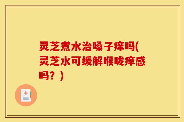 灵芝煮水治嗓子痒吗(灵芝水可缓解喉咙痒感吗?)-第1张图片-灵芝之家 灵芝煮水治嗓子痒吗(灵芝水可缓解喉咙痒感吗?)-第1张图片-灵芝之家