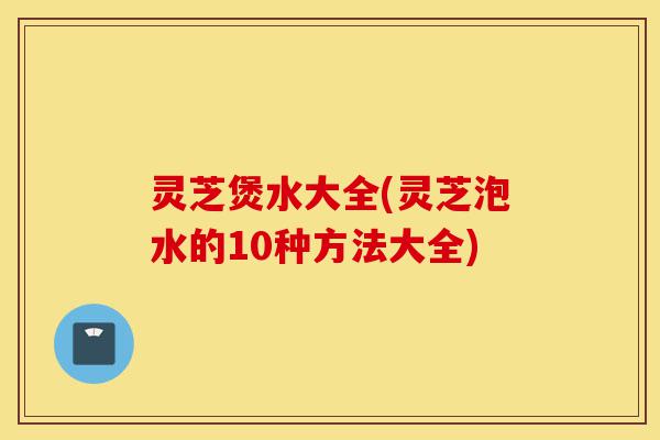 灵芝煲水大全(灵芝泡水的10种方法大全)-第1张图片-灵芝之家 灵芝煲水大全(灵芝泡水的10种方法大全)-第1张图片-灵芝之家
