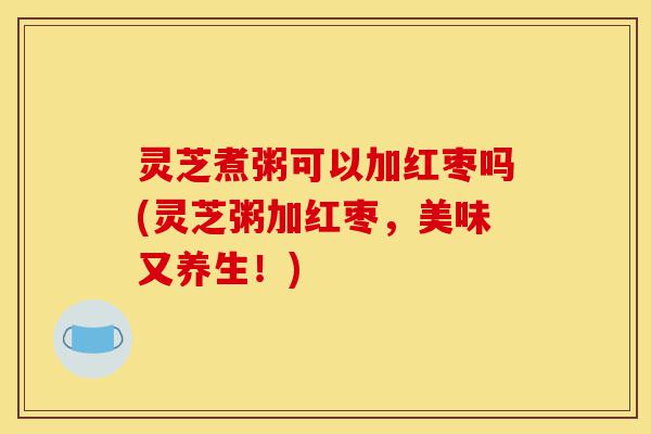 灵芝煮粥可以加红枣吗(灵芝粥加红枣,美味又养生!)-第1张图片-灵芝之家 灵芝煮粥可以加红枣吗(灵芝粥加红枣,美味又养生!)-第1张图片-灵芝之家