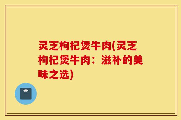 灵芝枸杞煲牛肉(灵芝枸杞煲牛肉:滋补的美味之选)-第1张图片-灵芝之家 灵芝枸杞煲牛肉(灵芝枸杞煲牛肉:滋补的美味之选)-第1张图片-灵芝之家