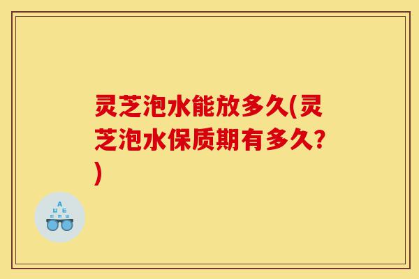 灵芝泡水能放多久(灵芝泡水保质期有多久?)-第1张图片-灵芝之家 灵芝泡水能放多久(灵芝泡水保质期有多久?)-第1张图片-灵芝之家