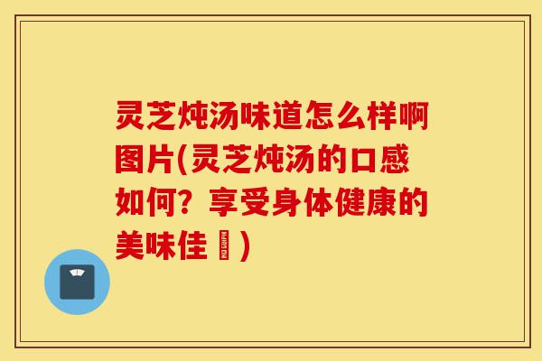 灵芝炖汤味道怎么样啊图片(灵芝炖汤的口感如何?享受身体健康的美味佳餚)-第1张图片-灵芝之家 灵芝炖汤味道怎么样啊图片(灵芝炖汤的口感如何?享受身体健康的美味佳餚)-第1张图片-灵芝之家