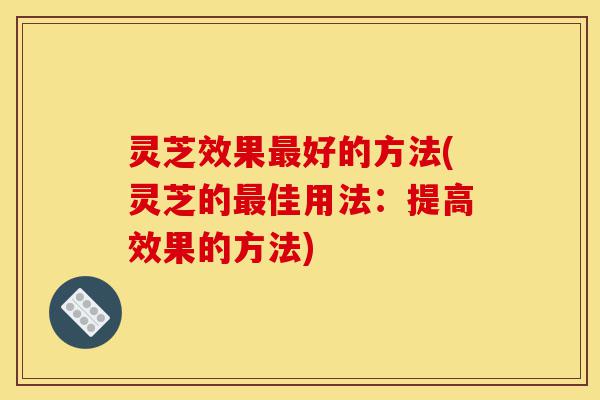 灵芝效果最好的方法(灵芝的最佳用法:提高效果的方法)-第1张图片-灵芝之家 灵芝效果最好的方法(灵芝的最佳用法:提高效果的方法)-第1张图片-灵芝之家