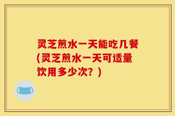灵芝煎水一天能吃几餐(灵芝煎水一天可适量饮用多少次？)-第1张图片-灵芝之家