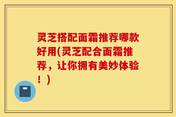 灵芝搭配面霜推荐哪款好用(灵芝配合面霜推荐,让你拥有美妙体验!)-第1张图片-灵芝之家 灵芝搭配面霜推荐哪款好用(灵芝配合面霜推荐,让你拥有美妙体验!)-第1张图片-灵芝之家