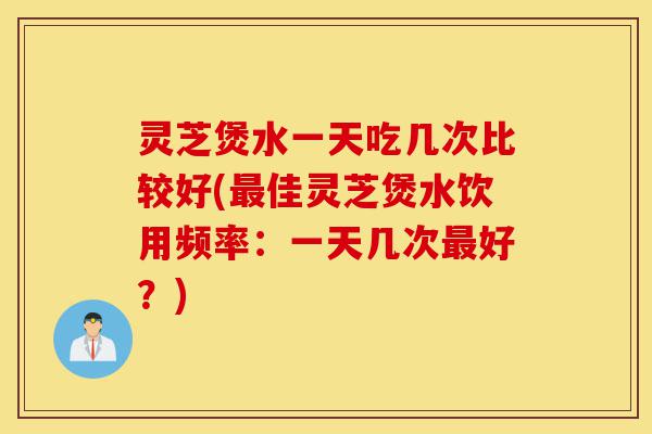 灵芝煲水一天吃几次比较好(最佳灵芝煲水饮用频率:一天几次最好?)-第1张图片-灵芝之家 灵芝煲水一天吃几次比较好(最佳灵芝煲水饮用频率:一天几次最好?)-第1张图片-灵芝之家
