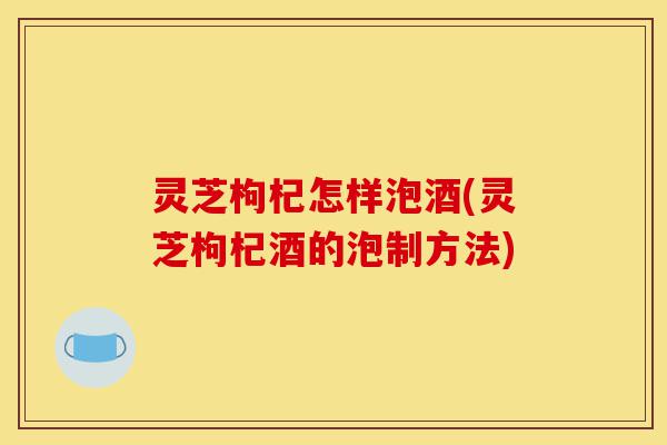灵芝枸杞怎样泡酒(灵芝枸杞酒的泡制方法)-第1张图片-灵芝之家