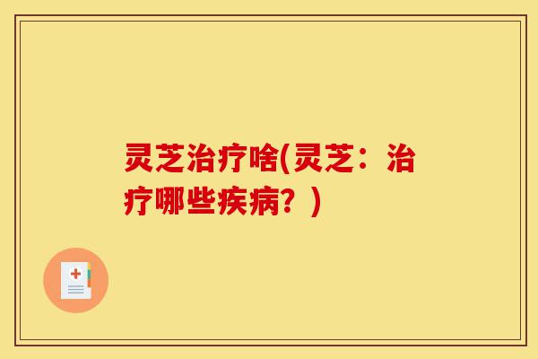 灵芝治疗啥(灵芝：治疗哪些疾病？)-第1张图片-灵芝之家
