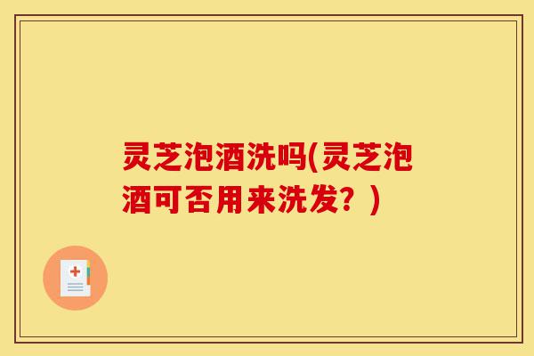 灵芝泡酒洗吗(灵芝泡酒可否用来洗发?)-第1张图片-灵芝之家 灵芝泡酒洗吗(灵芝泡酒可否用来洗发?)-第1张图片-灵芝之家