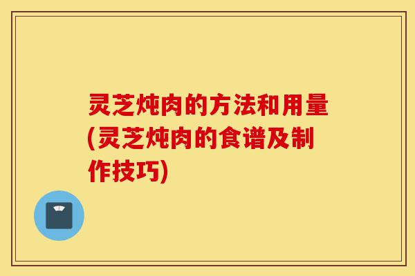 灵芝炖肉的方法和用量(灵芝炖肉的食谱及制作技巧)-第1张图片-灵芝之家 灵芝炖肉的方法和用量(灵芝炖肉的食谱及制作技巧)-第1张图片-灵芝之家