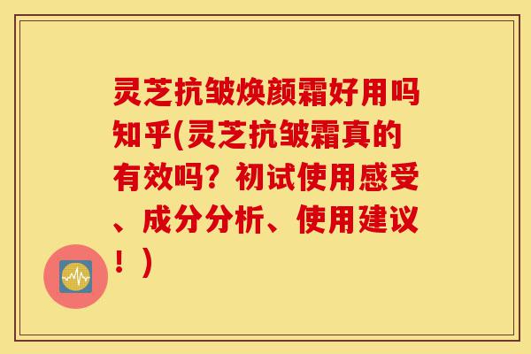 灵芝抗皱焕颜霜好用吗知乎(灵芝抗皱霜真的有效吗？初试使用感受、成分分析、使用建议！)-第1张图片-灵芝之家