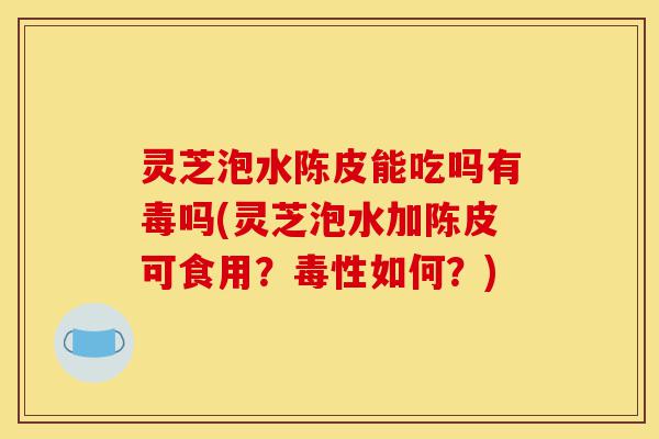 灵芝泡水陈皮能吃吗有毒吗(灵芝泡水加陈皮可食用?毒性如何?)-第1张图片-灵芝之家 灵芝泡水陈皮能吃吗有毒吗(灵芝泡水加陈皮可食用?毒性如何?)-第1张图片-灵芝之家