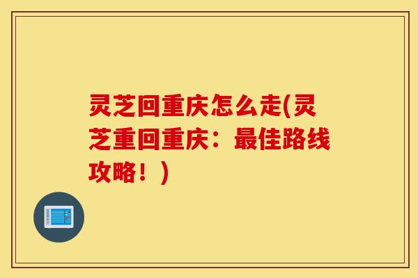 灵芝回重庆怎么走(灵芝重回重庆:最佳路线攻略!)-第1张图片-灵芝之家 灵芝回重庆怎么走(灵芝重回重庆:最佳路线攻略!)-第1张图片-灵芝之家