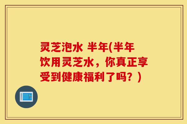 灵芝泡水 半年(半年饮用灵芝水,你真正享受到健康福利了吗?)-第1张图片-灵芝之家 灵芝泡水 半年(半年饮用灵芝水,你真正享受到健康福利了吗?)-第1张图片-灵芝之家