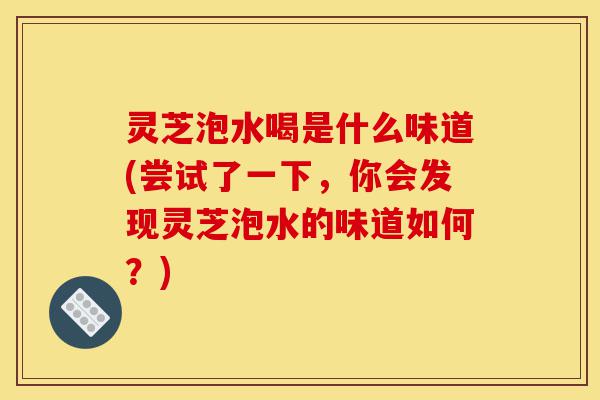 灵芝泡水喝是什么味道(尝试了一下，你会发现灵芝泡水的味道如何？)-第1张图片-灵芝之家