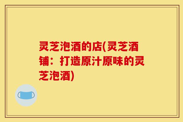 灵芝泡酒的店(灵芝酒铺:打造原汁原味的灵芝泡酒)-第1张图片-灵芝之家 灵芝泡酒的店(灵芝酒铺:打造原汁原味的灵芝泡酒)-第1张图片-灵芝之家