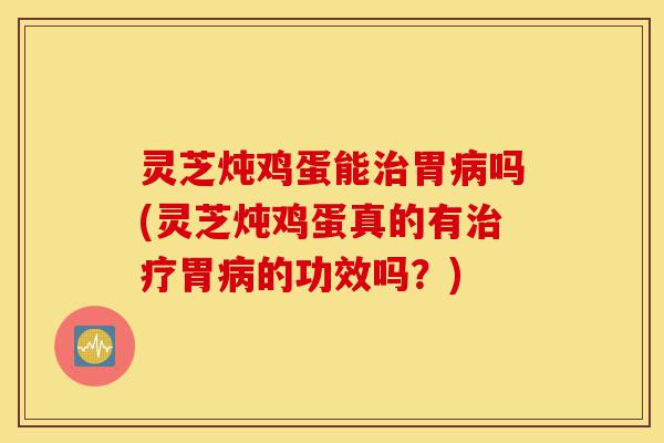 灵芝炖鸡蛋能治胃病吗(灵芝炖鸡蛋真的有治疗胃病的功效吗？)-第1张图片-灵芝之家