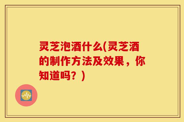 灵芝泡酒什么(灵芝酒的制作方法及效果,你知道吗?)-第1张图片-灵芝之家 灵芝泡酒什么(灵芝酒的制作方法及效果,你知道吗?)-第1张图片-灵芝之家