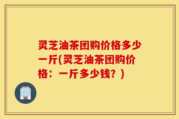 灵芝油茶团购价格多少一斤(灵芝油茶团购价格:一斤多少钱?)-第1张图片-灵芝之家 灵芝油茶团购价格多少一斤(灵芝油茶团购价格:一斤多少钱?)-第1张图片-灵芝之家