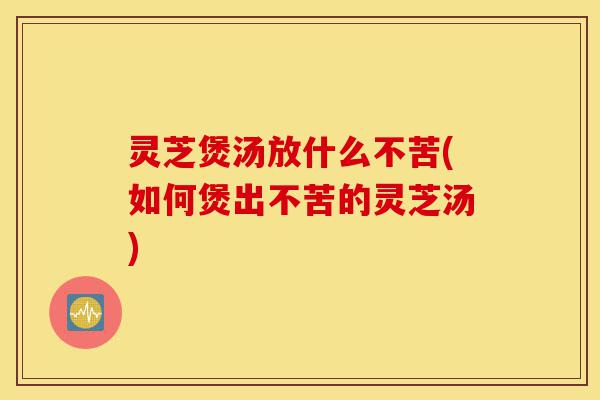 灵芝煲汤放什么不苦(如何煲出不苦的灵芝汤)-第1张图片-灵芝之家 灵芝煲汤放什么不苦(如何煲出不苦的灵芝汤)-第1张图片-灵芝之家