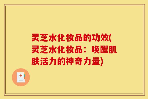 灵芝水化妆品的功效(灵芝水化妆品:唤醒肌肤活力的神奇力量)-第1张图片-灵芝之家 灵芝水化妆品的功效(灵芝水化妆品:唤醒肌肤活力的神奇力量)-第1张图片-灵芝之家