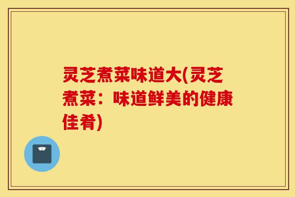 灵芝煮菜味道大(灵芝煮菜:味道鲜美的健康佳肴)-第1张图片-灵芝之家 灵芝煮菜味道大(灵芝煮菜:味道鲜美的健康佳肴)-第1张图片-灵芝之家