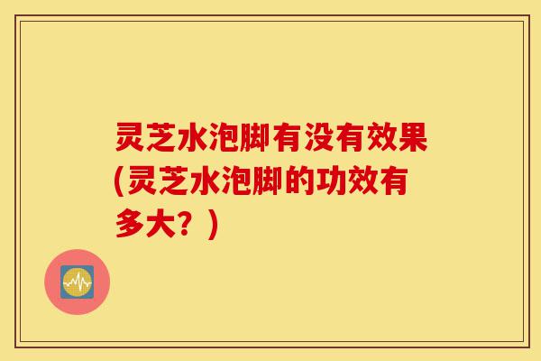 灵芝水泡脚有没有效果(灵芝水泡脚的功效有多大?)-第1张图片-灵芝之家 灵芝水泡脚有没有效果(灵芝水泡脚的功效有多大?)-第1张图片-灵芝之家
