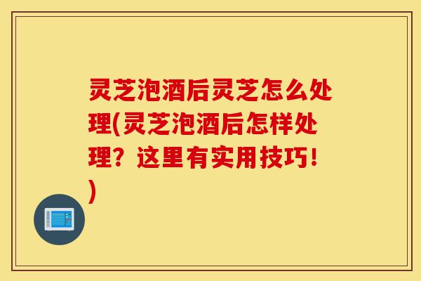 灵芝泡酒后灵芝怎么处理(灵芝泡酒后怎样处理?这里有实用技巧!)-第1张图片-灵芝之家 灵芝泡酒后灵芝怎么处理(灵芝泡酒后怎样处理?这里有实用技巧!)-第1张图片-灵芝之家