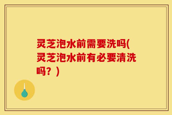 灵芝泡水前需要洗吗(灵芝泡水前有必要清洗吗？)-第1张图片-灵芝之家