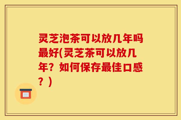 灵芝泡茶可以放几年吗最好(灵芝茶可以放几年?如何保存最佳口感?)-第1张图片-灵芝之家 灵芝泡茶可以放几年吗最好(灵芝茶可以放几年?如何保存最佳口感?)-第1张图片-灵芝之家