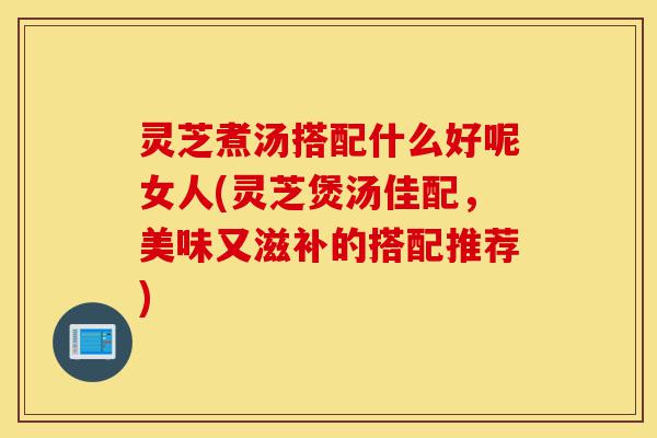 灵芝煮汤搭配什么好呢女人(灵芝煲汤佳配,美味又滋补的搭配推荐)-第1张图片-灵芝之家 灵芝煮汤搭配什么好呢女人(灵芝煲汤佳配,美味又滋补的搭配推荐)-第1张图片-灵芝之家