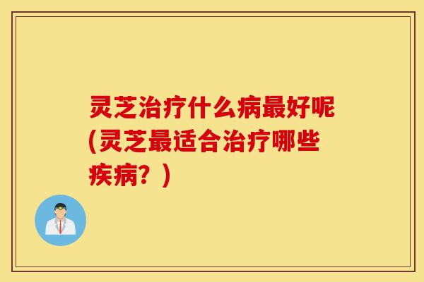 灵芝治疗什么病最好呢(灵芝最适合治疗哪些疾病?)-第1张图片-灵芝之家 灵芝治疗什么病最好呢(灵芝最适合治疗哪些疾病?)-第1张图片-灵芝之家