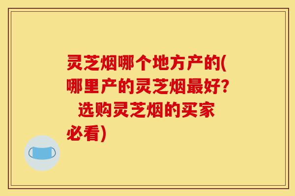 灵芝烟哪个地方产的(哪里产的灵芝烟最好？  选购灵芝烟的买家必看)-第1张图片-灵芝之家