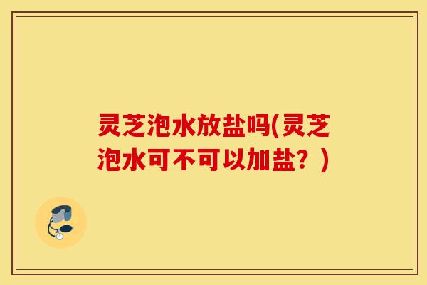 灵芝泡水放盐吗(灵芝泡水可不可以加盐?)-第1张图片-灵芝之家 灵芝泡水放盐吗(灵芝泡水可不可以加盐?)-第1张图片-灵芝之家