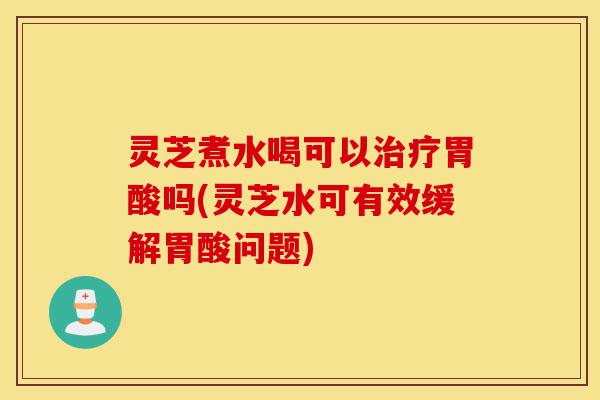灵芝煮水喝可以治疗胃酸吗(灵芝水可有效缓解胃酸问题)-第1张图片-灵芝之家 灵芝煮水喝可以治疗胃酸吗(灵芝水可有效缓解胃酸问题)-第1张图片-灵芝之家