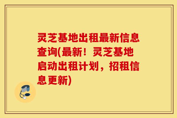 灵芝基地出租最新信息查询(最新!灵芝基地启动出租计划,招租信息更新)-第1张图片-灵芝之家 灵芝基地出租最新信息查询(最新!灵芝基地启动出租计划,招租信息更新)-第1张图片-灵芝之家