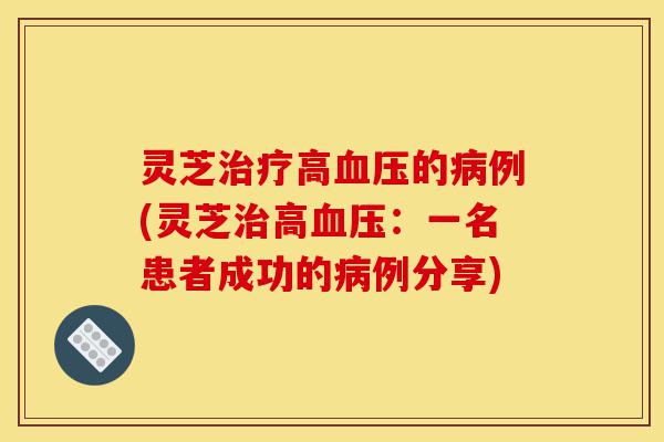 灵芝治疗高血压的病例(灵芝治高血压：一名患者成功的病例分享)-第1张图片-灵芝之家
