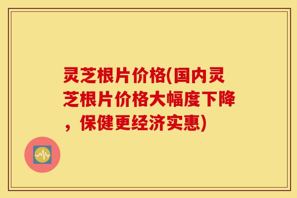 灵芝根片价格(国内灵芝根片价格大幅度下降,保健更经济实惠)-第1张图片-灵芝之家 灵芝根片价格(国内灵芝根片价格大幅度下降,保健更经济实惠)-第1张图片-灵芝之家