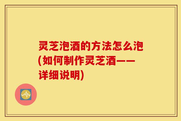 灵芝泡酒的方法怎么泡(如何制作灵芝酒——详细说明)-第1张图片-灵芝之家