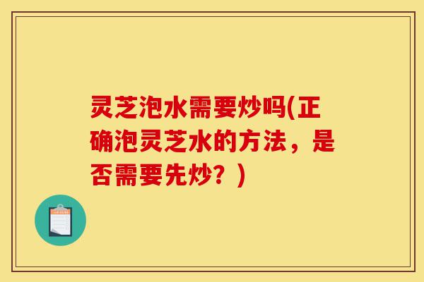 灵芝泡水需要炒吗(正确泡灵芝水的方法,是否需要先炒?)-第1张图片-灵芝之家 灵芝泡水需要炒吗(正确泡灵芝水的方法,是否需要先炒?)-第1张图片-灵芝之家