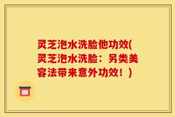灵芝泡水洗脸他功效(灵芝泡水洗脸:另类美容法带来意外功效!)-第1张图片-灵芝之家 灵芝泡水洗脸他功效(灵芝泡水洗脸:另类美容法带来意外功效!)-第1张图片-灵芝之家