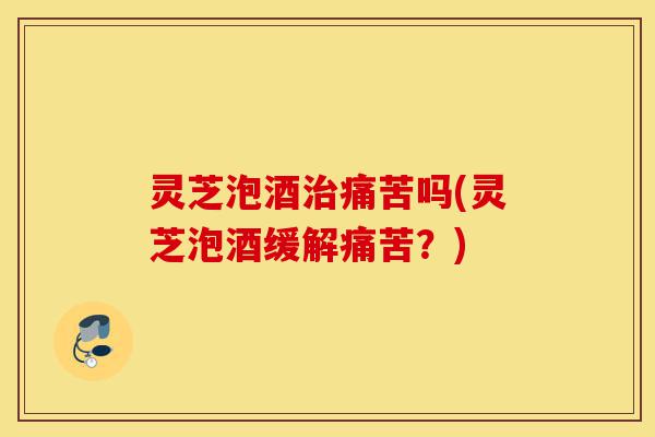 灵芝泡酒治痛苦吗(灵芝泡酒缓解痛苦？)-第1张图片-灵芝之家