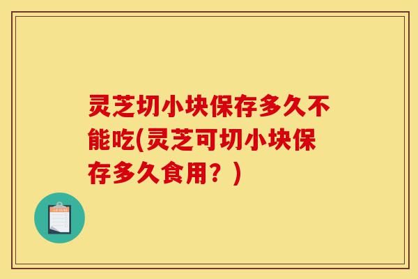 灵芝切小块保存多久不能吃(灵芝可切小块保存多久食用?)-第1张图片-灵芝之家 灵芝切小块保存多久不能吃(灵芝可切小块保存多久食用?)-第1张图片-灵芝之家